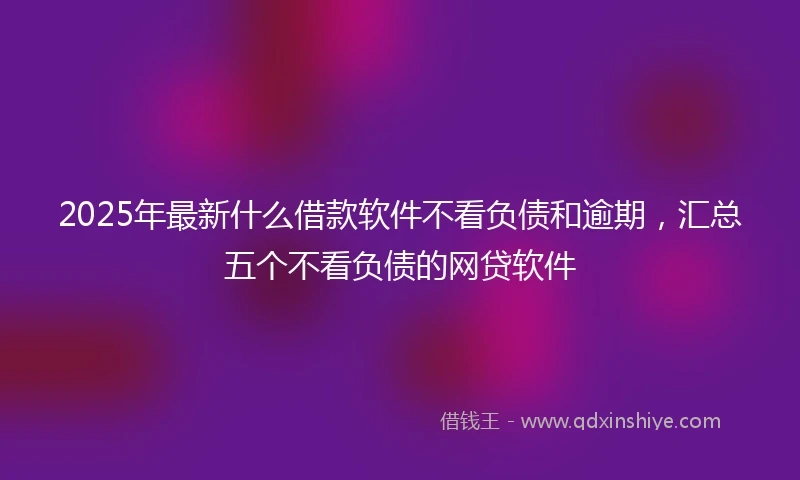 2025年最新什么借款软件不看负债和逾期，汇总五个不看负债的网贷软件