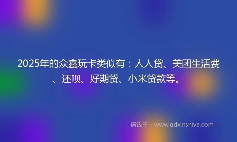 2025年的众鑫玩卡类似有：人人贷、美团生活费、还呗、好期贷、小米贷款等。