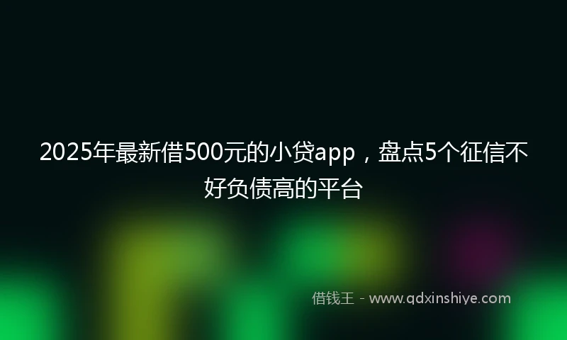 2025年最新借500元的小贷app，盘点5个征信不好负债高的平台