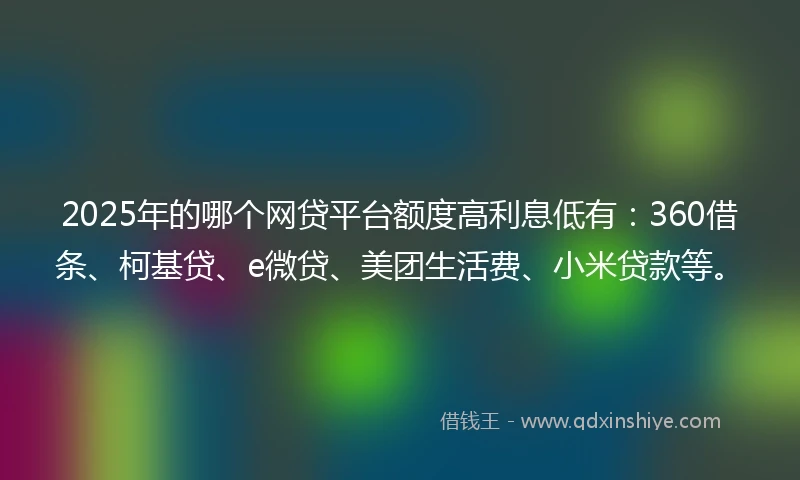 2025年的哪个网贷平台额度高利息低有：360借条、柯基贷、e微贷、美团生活费、小米贷款等。