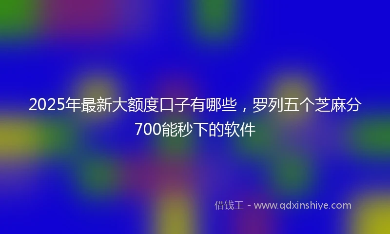 2025年最新大额度口子有哪些，罗列五个芝麻分700能秒下的软件