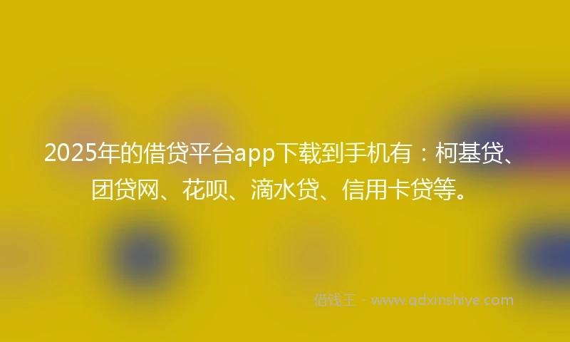 2025年的借贷平台app下载到手机有：柯基贷、团贷网、花呗、滴水贷、信用卡贷等。