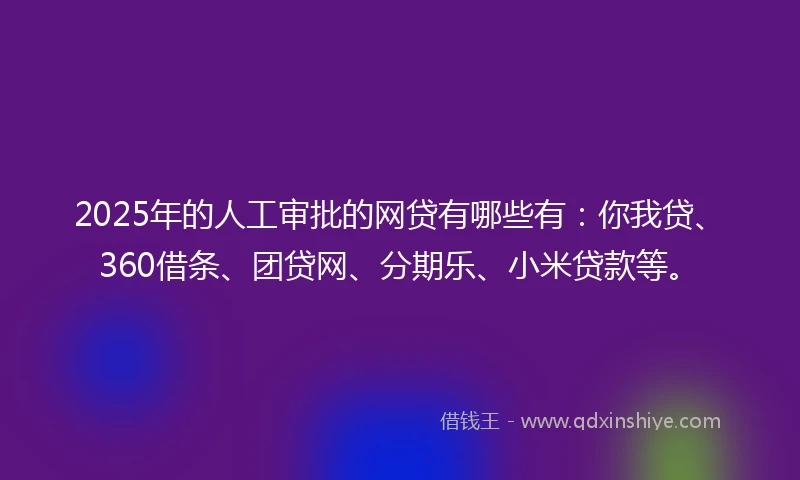 2025年的人工审批的网贷有哪些有：你我贷、360借条、团贷网、分期乐、小米贷款等。