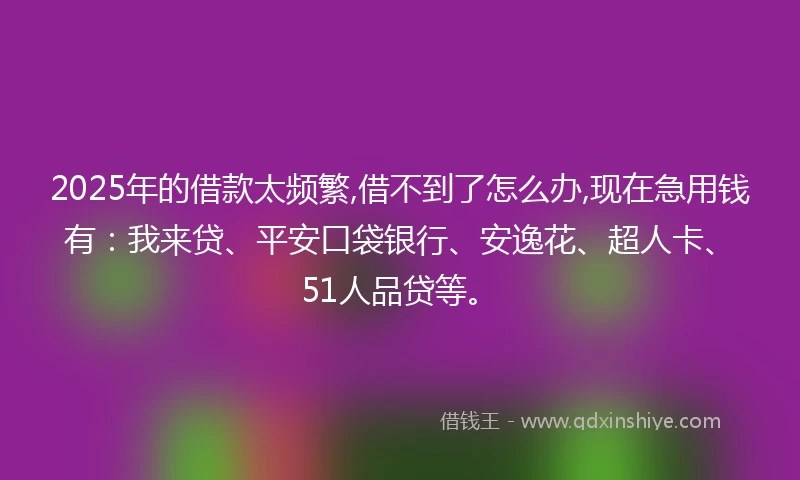2025年的借款太频繁,借不到了怎么办,现在急用钱有：我来贷、平安口袋银行、安逸花、超人卡、51人品贷等。