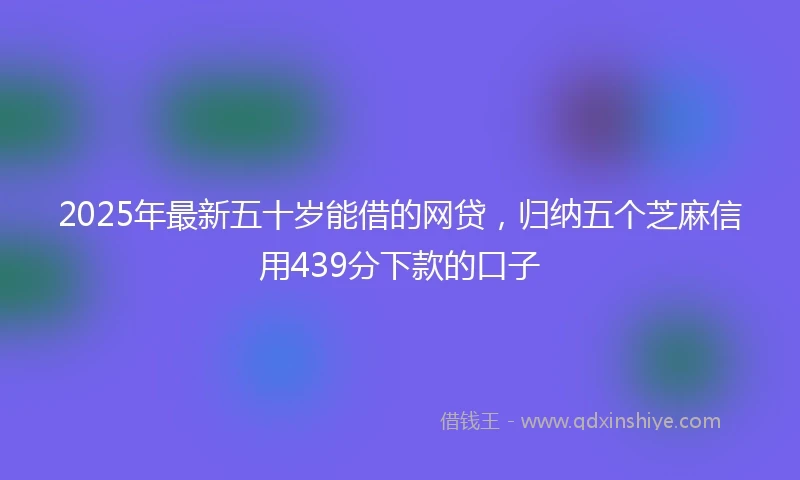 2025年最新五十岁能借的网贷，归纳五个芝麻信用439分下款的口子