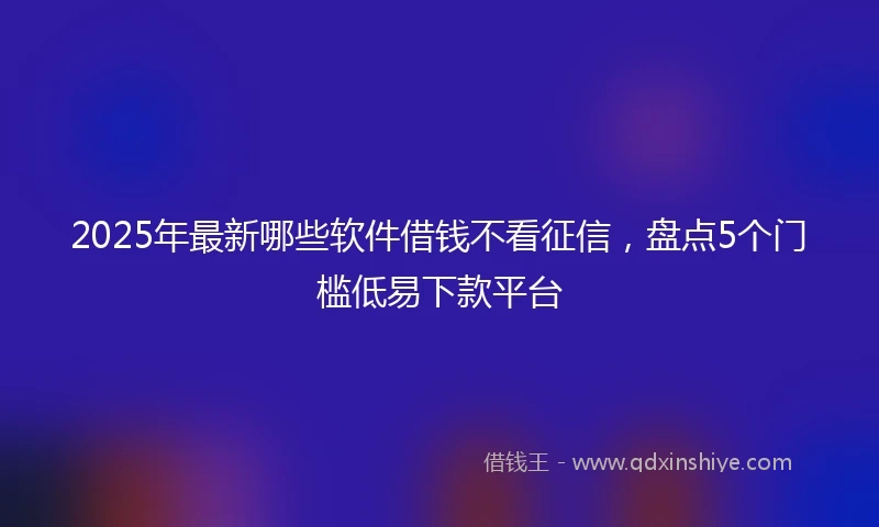 2025年最新哪些软件借钱不看征信，盘点5个门槛低易下款平台