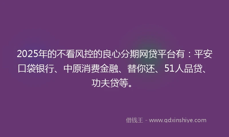 2025年的不看风控的良心分期网贷平台有：平安口袋银行、中原消费金融、替你还、51人品贷、功夫贷等。