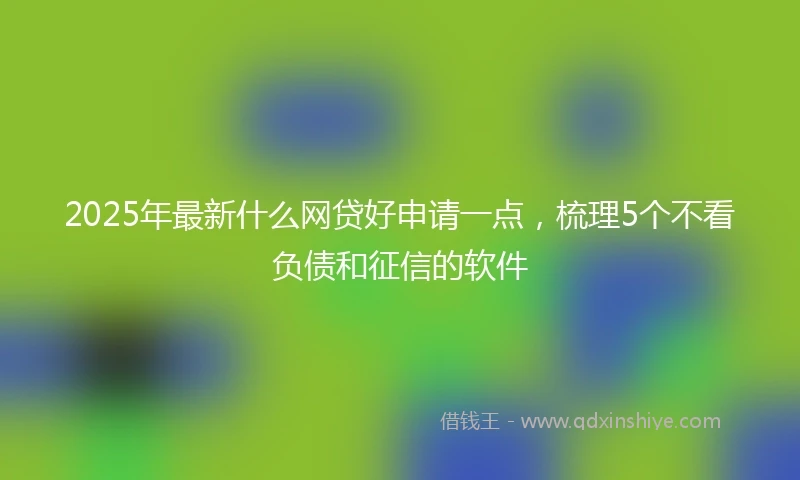 2025年最新什么网贷好申请一点，梳理5个不看负债和征信的软件
