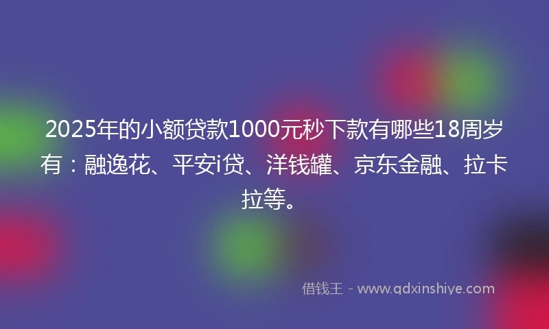 2025年的小额贷款1000元秒下款有哪些18周岁有：融逸花、平安i贷、洋钱罐、京东金融、拉卡拉等。
