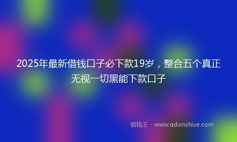 2025年最新借钱口子必下款19岁，整合五个真正无视一切黑能下款口子