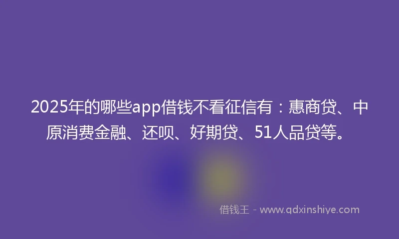 2025年的哪些app借钱不看征信有：惠商贷、中原消费金融、还呗、好期贷、51人品贷等。