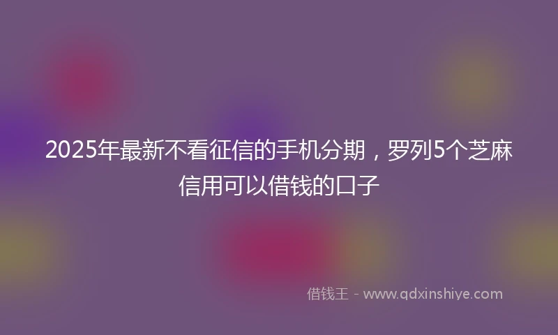 2025年最新不看征信的手机分期，罗列5个芝麻信用可以借钱的口子