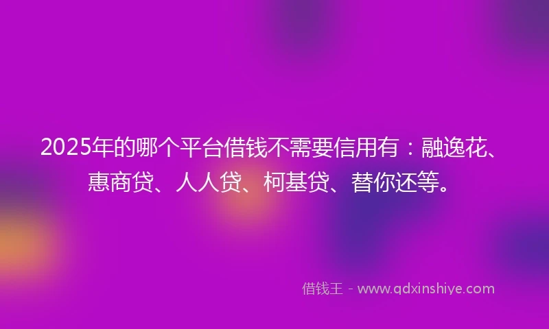 2025年的哪个平台借钱不需要信用有：融逸花、惠商贷、人人贷、柯基贷、替你还等。