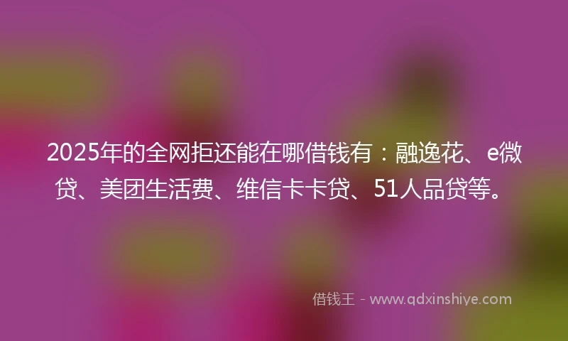 2025年的全网拒还能在哪借钱有：融逸花、e微贷、美团生活费、维信卡卡贷、51人品贷等。