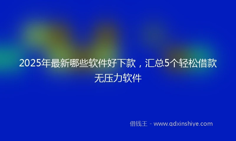 2025年最新哪些软件好下款，汇总5个轻松借款无压力软件