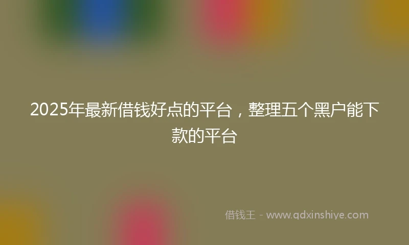 2025年最新借钱好点的平台，整理五个黑户能下款的平台