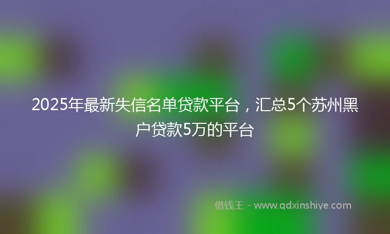 2025年最新失信名单贷款平台，汇总5个苏州黑户贷款5万的平台