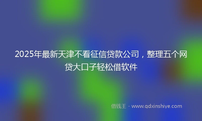 2025年最新天津不看征信贷款公司，整理五个网贷大口子轻松借软件
