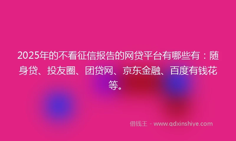 2025年的不看征信报告的网贷平台有哪些有：随身贷、投友圈、团贷网、京东金融、百度有钱花等。