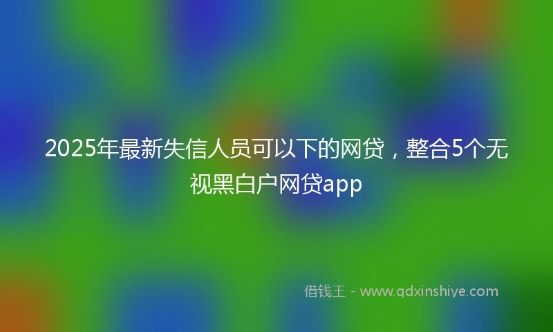 2025年最新失信人员可以下的网贷，整合5个无视黑白户网贷app