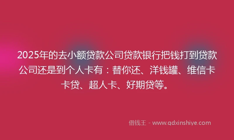 2025年的去小额贷款公司贷款银行把钱打到贷款公司还是到个人卡有：替你还、洋钱罐、维信卡卡贷、超人卡、好期贷等。