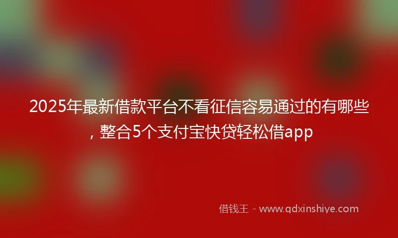 2025年最新借款平台不看征信容易通过的有哪些，整合5个支付宝快贷轻松借app