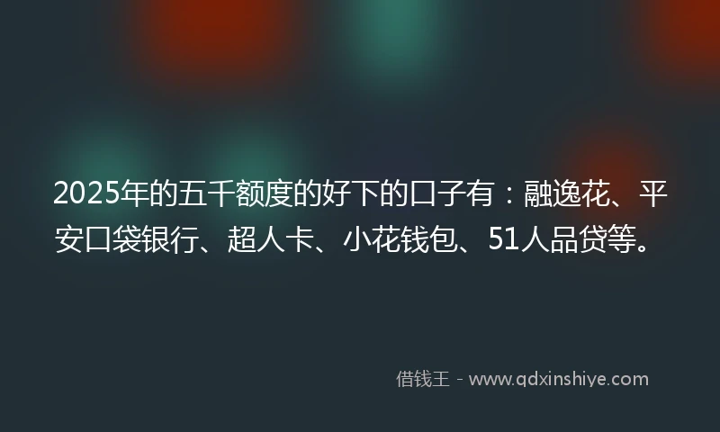 2025年的五千额度的好下的口子有：融逸花、平安口袋银行、超人卡、小花钱包、51人品贷等。