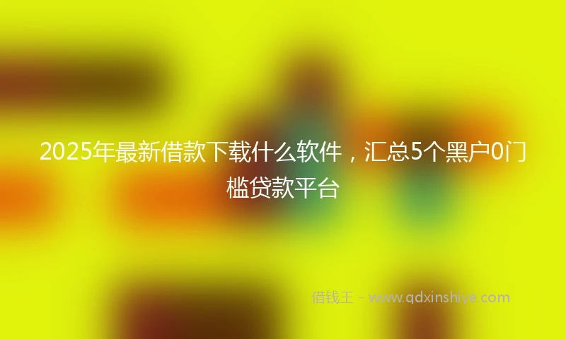 2025年最新借款下载什么软件，汇总5个黑户0门槛贷款平台