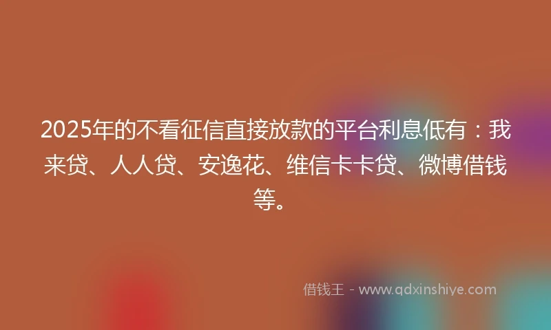 2025年的不看征信直接放款的平台利息低有：我来贷、人人贷、安逸花、维信卡卡贷、微博借钱等。