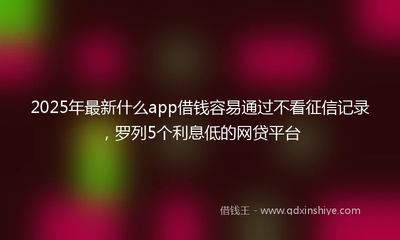 2025年最新什么app借钱容易通过不看征信记录，罗列5个利息低的网贷平台
