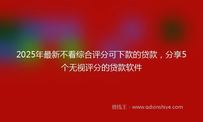 2025年最新不看综合评分可下款的贷款，分享5个无视评分的贷款软件