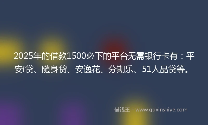 2025年的借款1500必下的平台无需银行卡有：平安i贷、随身贷、安逸花、分期乐、51人品贷等。