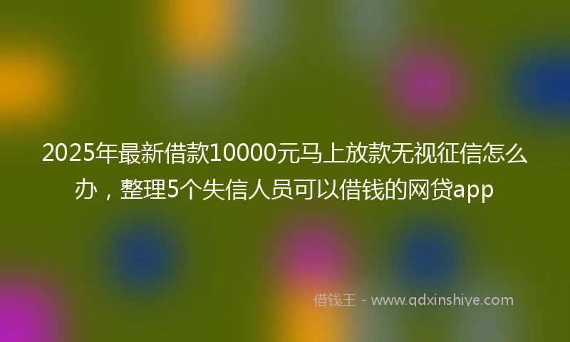 2025年最新借款10000元马上放款无视征信怎么办，整理5个失信人员可以借钱的网贷app