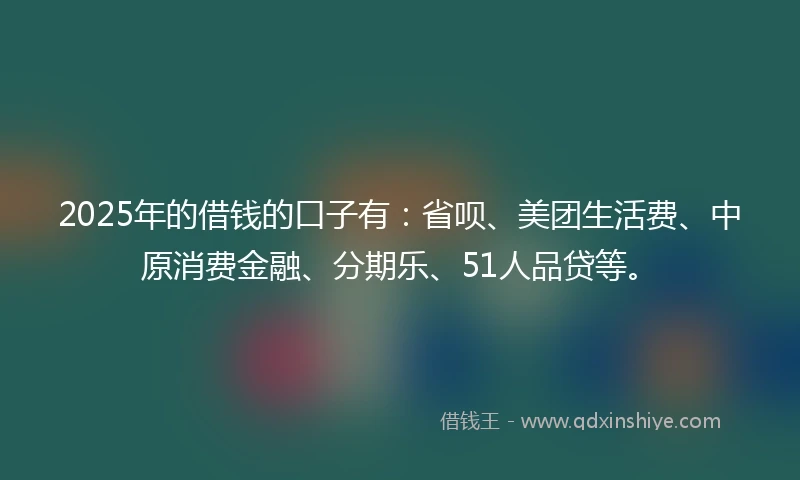 2025年的借钱的口子有：省呗、美团生活费、中原消费金融、分期乐、51人品贷等。