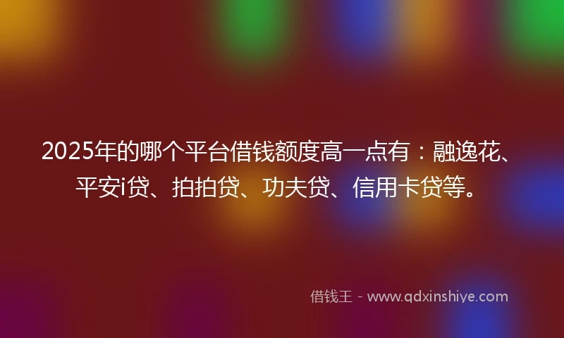 2025年的哪个平台借钱额度高一点有：融逸花、平安i贷、拍拍贷、功夫贷、信用卡贷等。