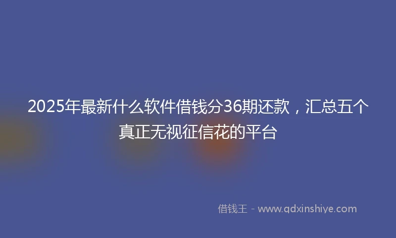 2025年最新什么软件借钱分36期还款，汇总五个真正无视征信花的平台