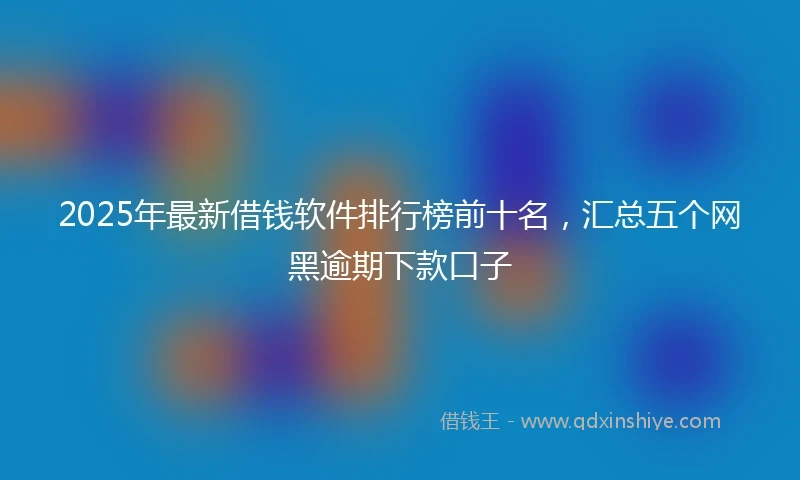 2025年最新借钱软件排行榜前十名，汇总五个网黑逾期下款口子