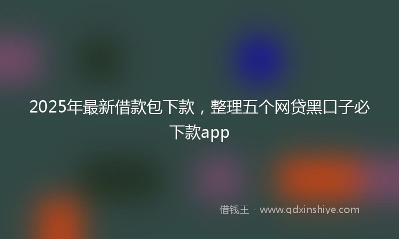 2025年最新借款包下款，整理五个网贷黑口子必下款app