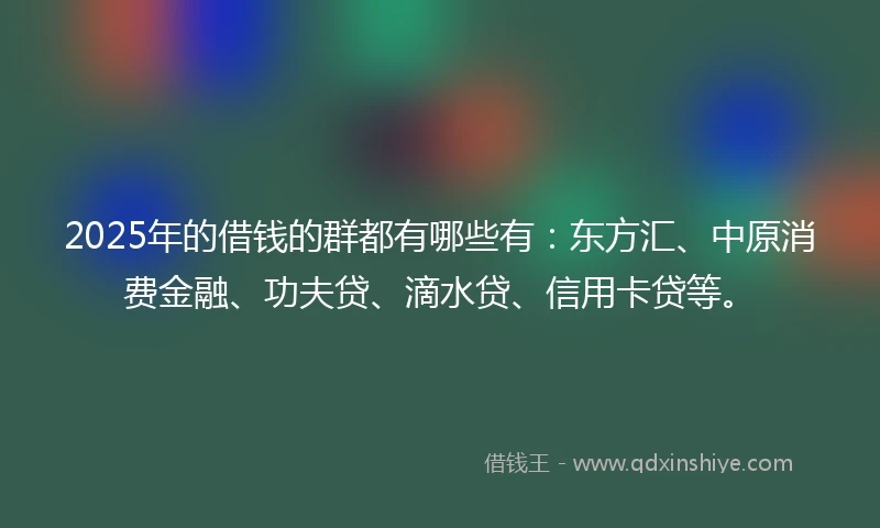 2025年的借钱的群都有哪些有：东方汇、中原消费金融、功夫贷、滴水贷、信用卡贷等。