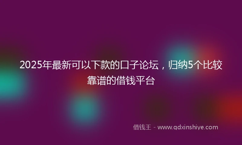 2025年最新可以下款的口子论坛，归纳5个比较靠谱的借钱平台