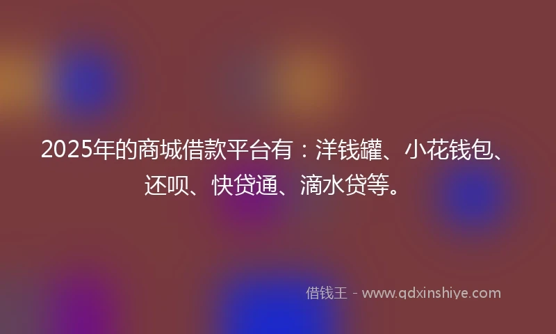 2025年的商城借款平台有：洋钱罐、小花钱包、还呗、快贷通、滴水贷等。