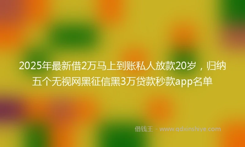 2025年最新借2万马上到账私人放款20岁，归纳五个无视网黑征信黑3万贷款秒款app名单