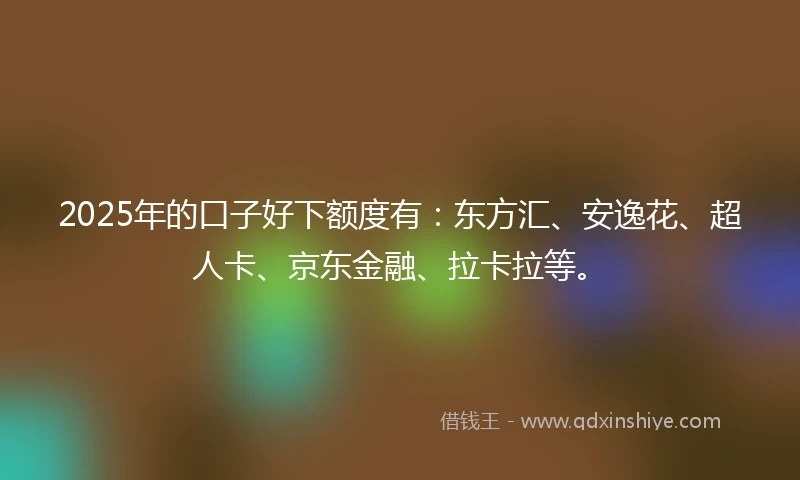 2025年的口子好下额度有：东方汇、安逸花、超人卡、京东金融、拉卡拉等。