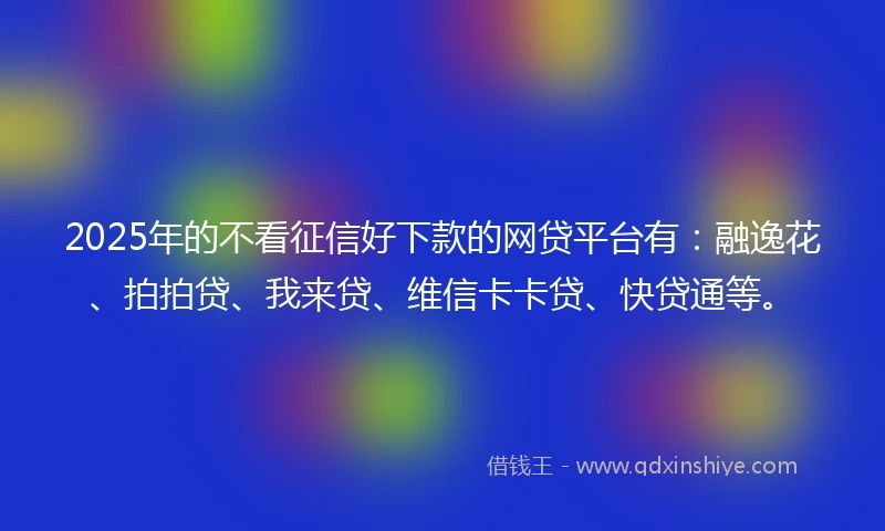 2025年的不看征信好下款的网贷平台有：融逸花、拍拍贷、我来贷、维信卡卡贷、快贷通等。