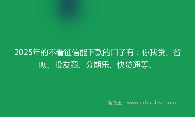 2025年的不看征信能下款的口子有：你我贷、省呗、投友圈、分期乐、快贷通等。