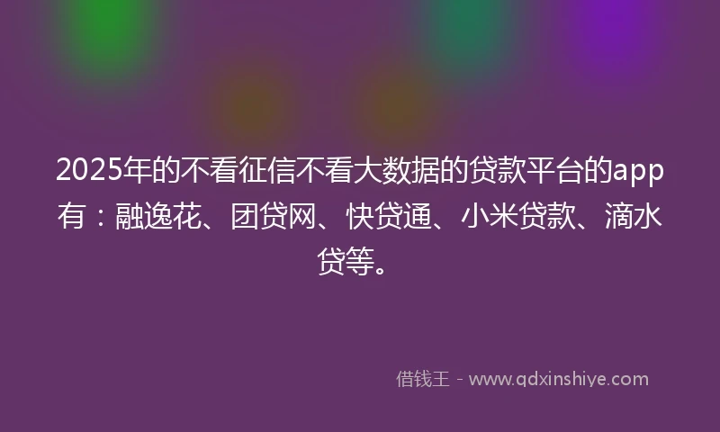 2025年的不看征信不看大数据的贷款平台的app有：融逸花、团贷网、快贷通、小米贷款、滴水贷等。