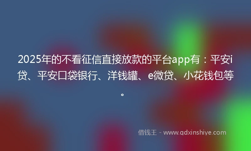 2025年的不看征信直接放款的平台app有：平安i贷、平安口袋银行、洋钱罐、e微贷、小花钱包等。