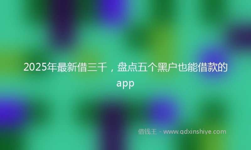 2025年最新借三千，盘点五个黑户也能借款的app