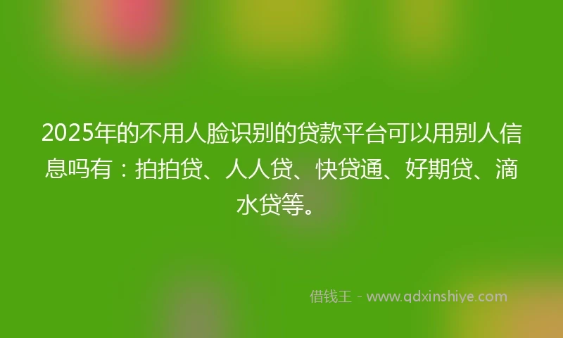 2025年的不用人脸识别的贷款平台可以用别人信息吗有：拍拍贷、人人贷、快贷通、好期贷、滴水贷等。
