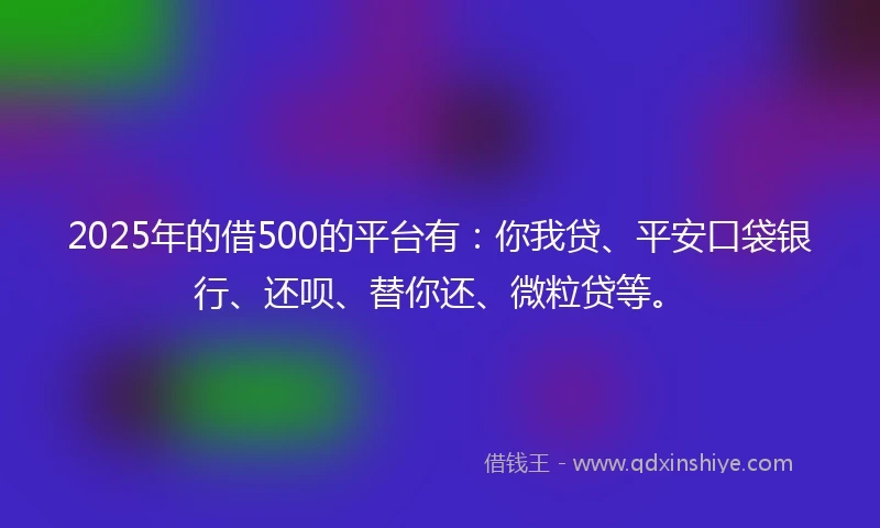 2025年的借500的平台有：你我贷、平安口袋银行、还呗、替你还、微粒贷等。